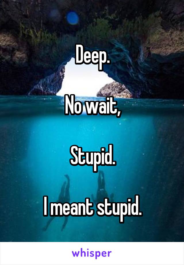 Deep.

No wait,

Stupid.

I meant stupid.
