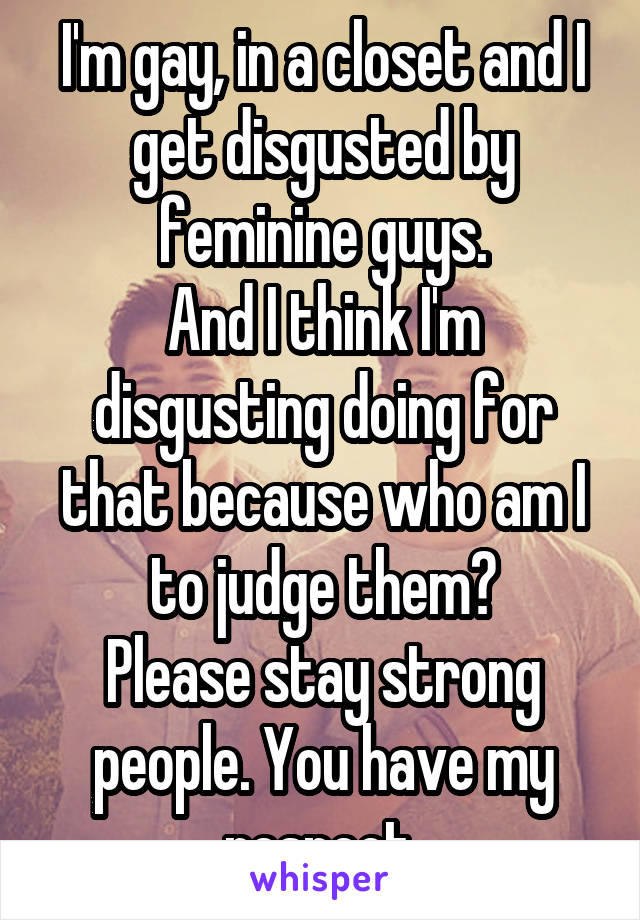 I'm gay, in a closet and I get disgusted by feminine guys.
And I think I'm disgusting doing for that because who am I to judge them?
Please stay strong people. You have my respect.