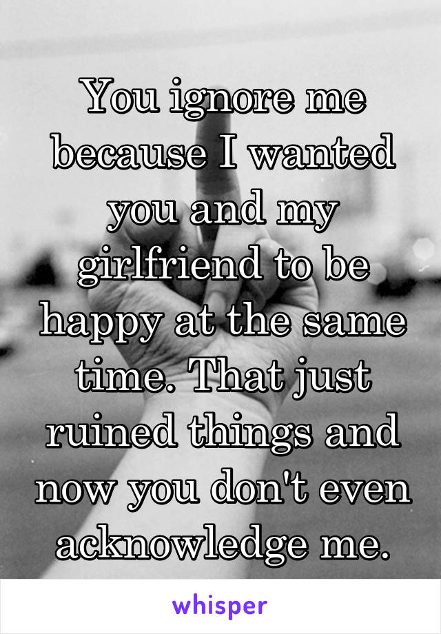 You ignore me because I wanted you and my girlfriend to be happy at the same time. That just ruined things and now you don't even acknowledge me.