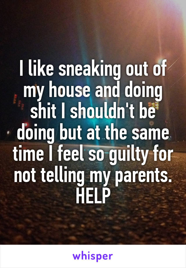 I like sneaking out of my house and doing shit I shouldn't be doing but at the same time I feel so guilty for not telling my parents. HELP