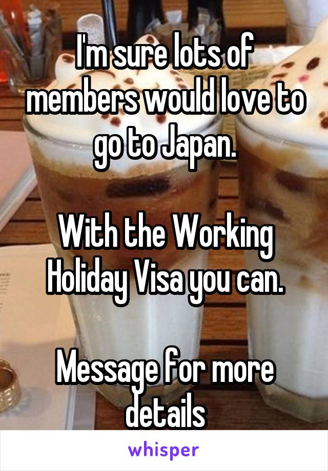 I'm sure lots of members would love to go to Japan.

With the Working Holiday Visa you can.

Message for more details