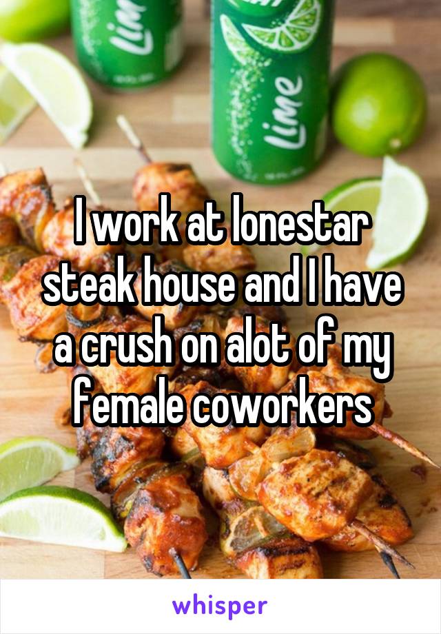 I work at lonestar steak house and I have a crush on alot of my female coworkers