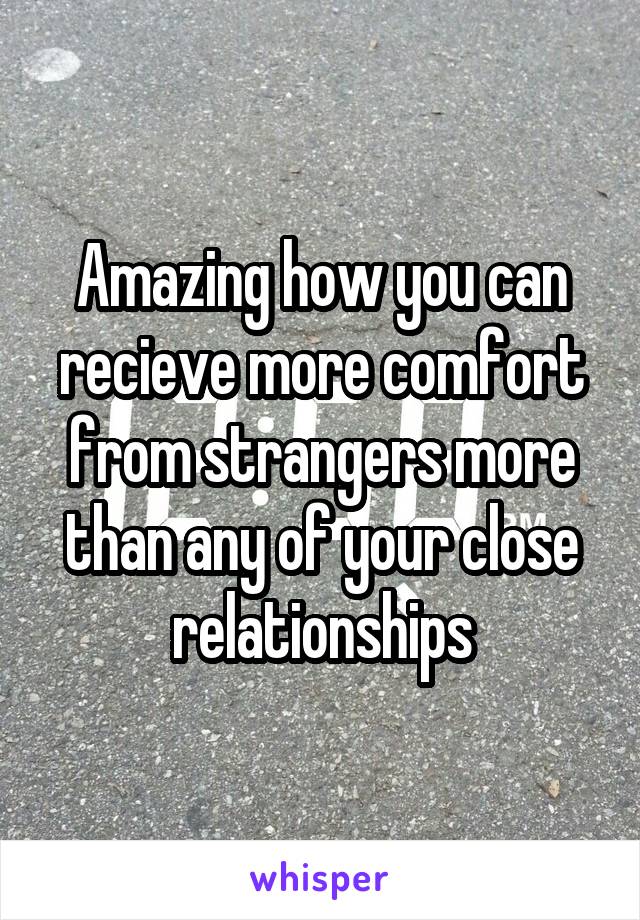 Amazing how you can recieve more comfort from strangers more than any of your close relationships