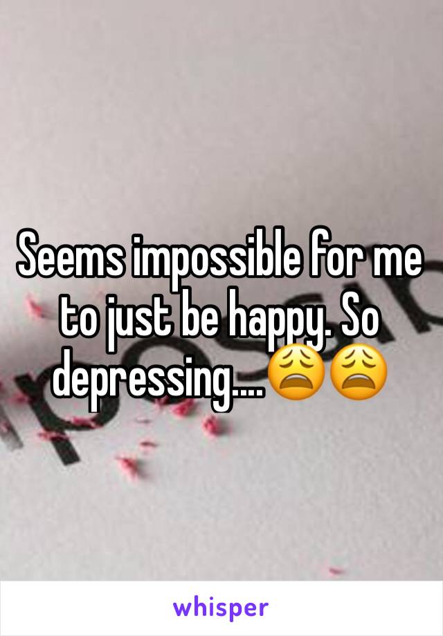 Seems impossible for me to just be happy. So depressing....😩😩