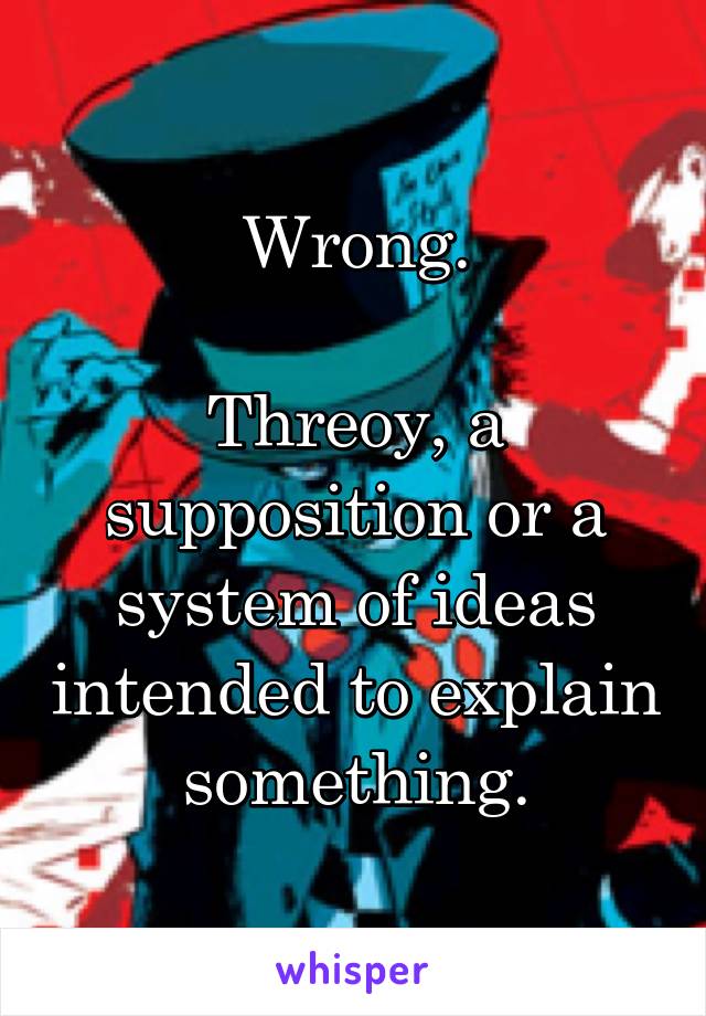 Wrong.

Threoy, a supposition or a system of ideas intended to explain something.