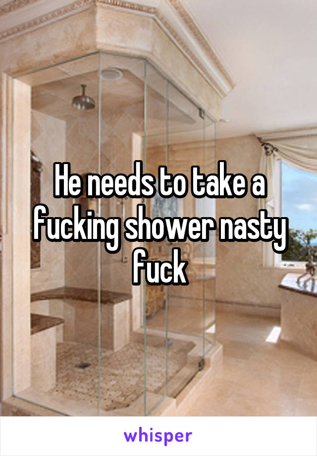 He needs to take a fucking shower nasty fuck