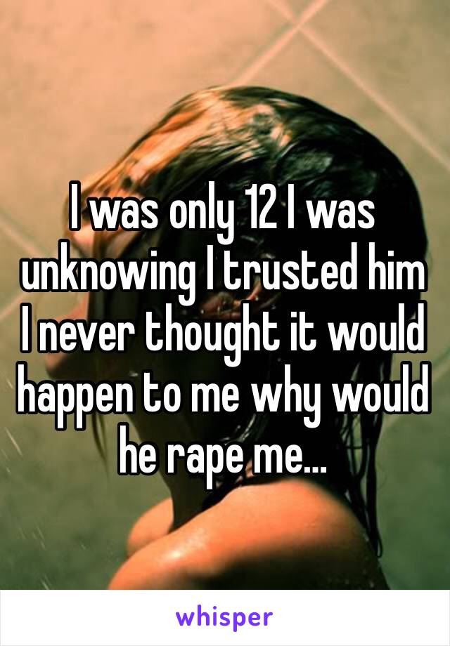 I was only 12 I was unknowing I trusted him I never thought it would happen to me why would he rape me…