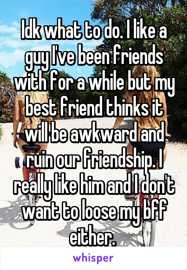Idk what to do. I like a guy I've been friends with for a while but my best friend thinks it will be awkward and ruin our friendship. I really like him and I don't want to loose my bff either. 