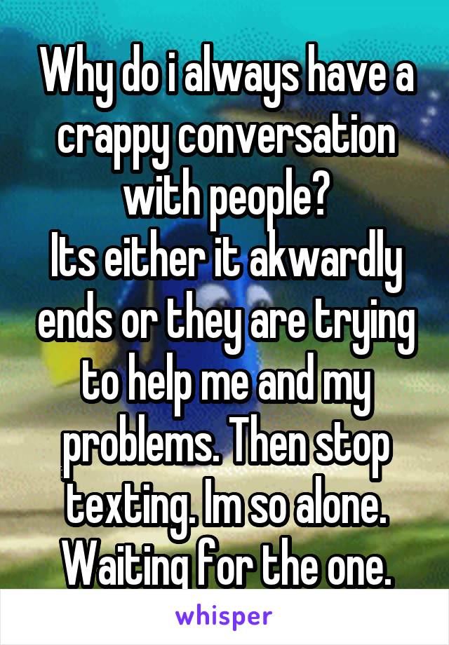 Why do i always have a crappy conversation with people?
Its either it akwardly ends or they are trying to help me and my problems. Then stop texting. Im so alone. Waiting for the one.
