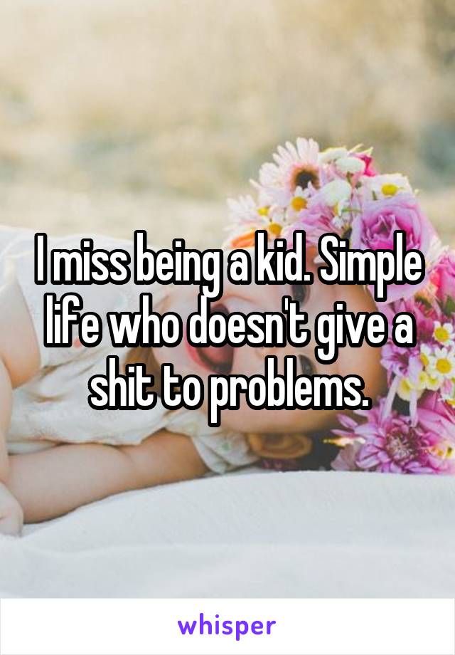 I miss being a kid. Simple life who doesn't give a shit to problems.