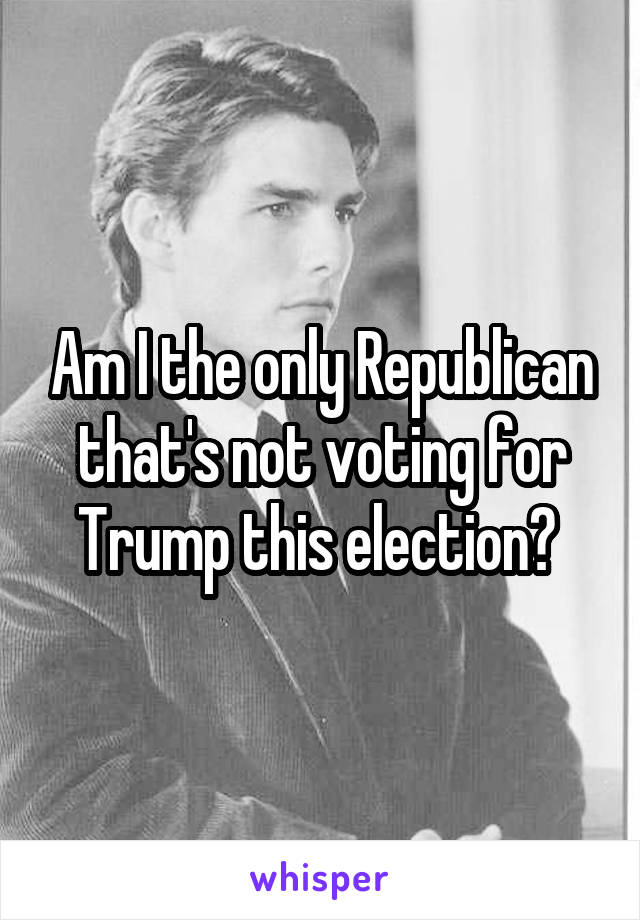 Am I the only Republican that's not voting for Trump this election? 