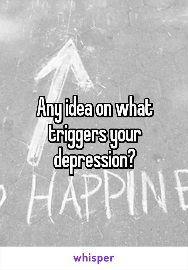 Any idea on what triggers your depression?
