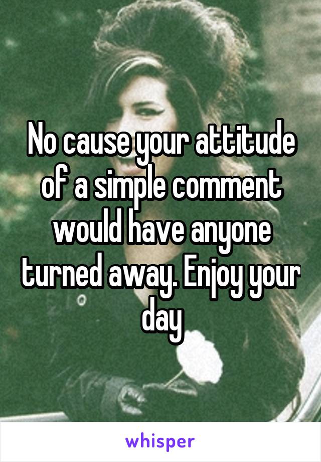 No cause your attitude of a simple comment would have anyone turned away. Enjoy your day