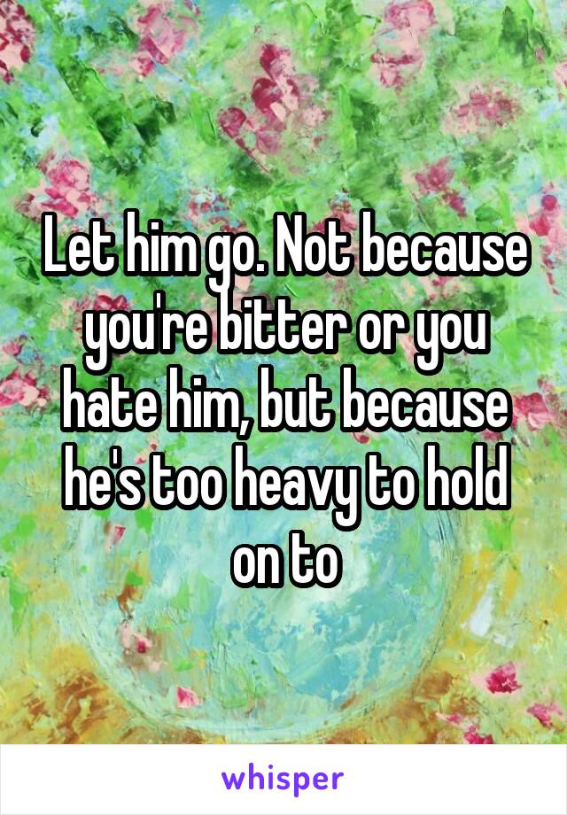 Let him go. Not because you're bitter or you hate him, but because he's too heavy to hold on to