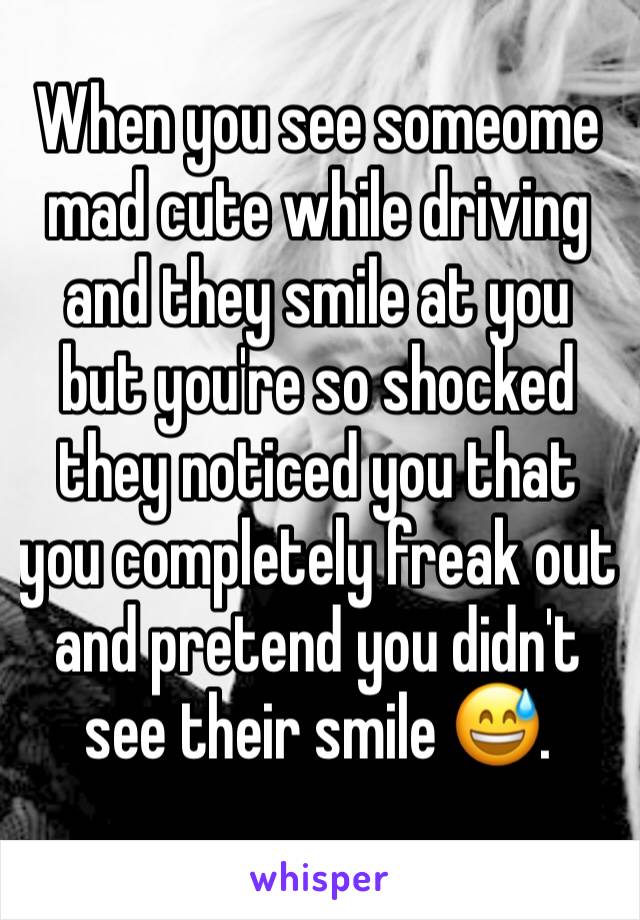 When you see someome mad cute while driving and they smile at you but you're so shocked they noticed you that you completely freak out and pretend you didn't see their smile 😅.