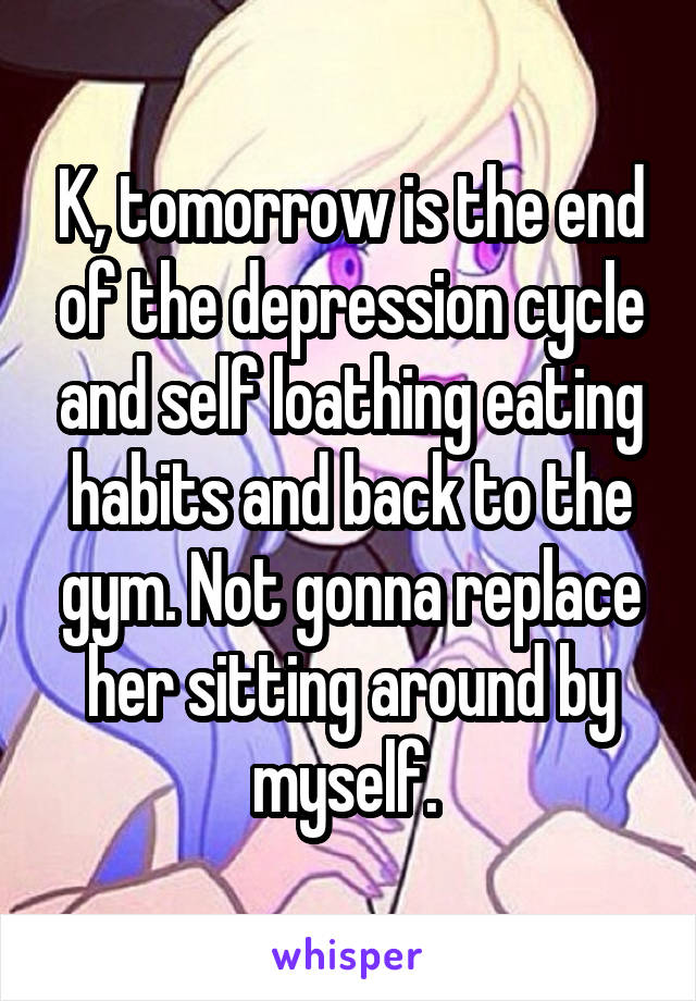 K, tomorrow is the end of the depression cycle and self loathing eating habits and back to the gym. Not gonna replace her sitting around by myself. 