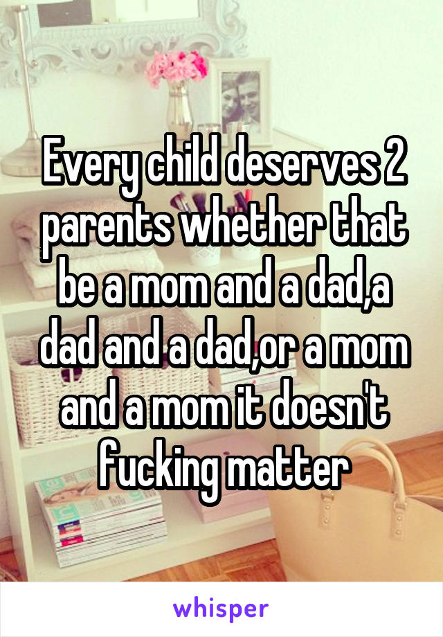 Every child deserves 2 parents whether that be a mom and a dad,a dad and a dad,or a mom and a mom it doesn't fucking matter