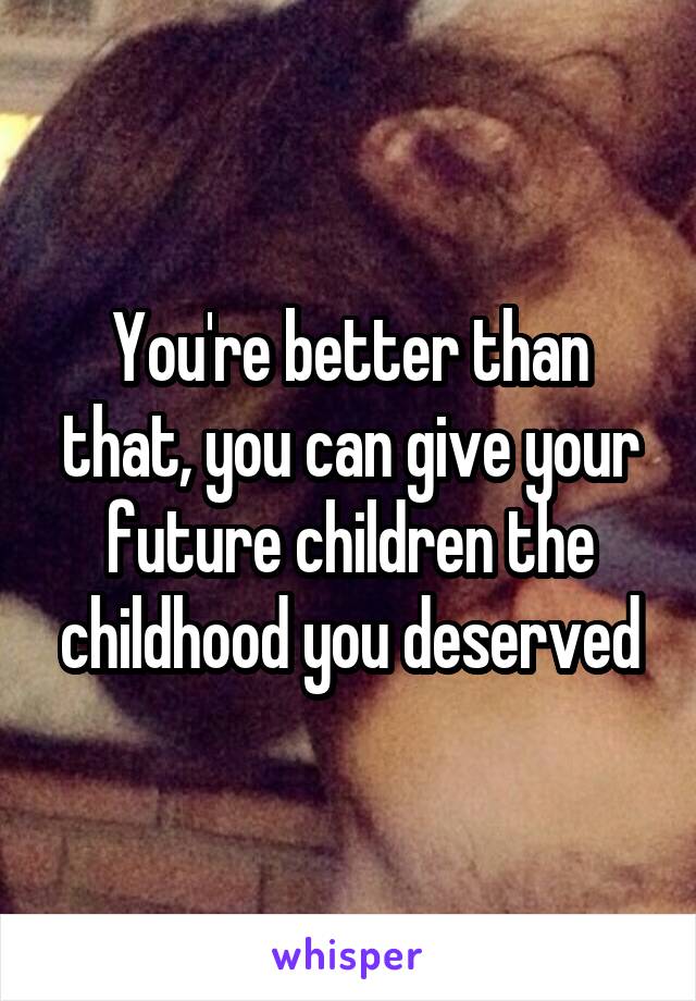 You're better than that, you can give your future children the childhood you deserved
