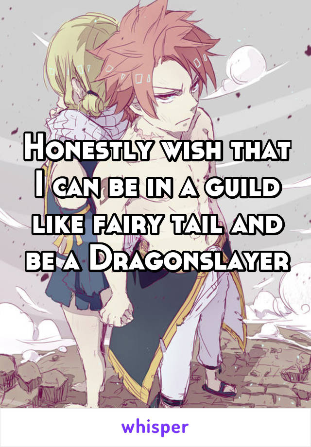 Honestly wish that I can be in a guild like fairy tail and be a Dragonslayer 