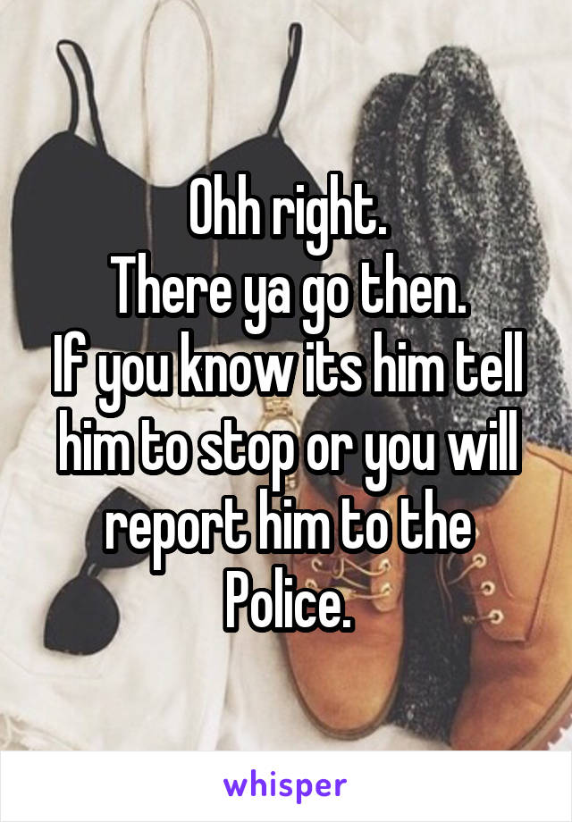 Ohh right.
There ya go then.
If you know its him tell him to stop or you will report him to the Police.