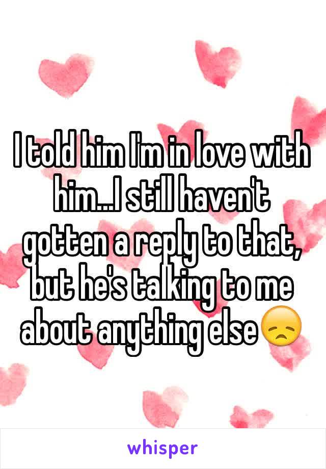I told him I'm in love with him...I still haven't gotten a reply to that, but he's talking to me about anything else😞