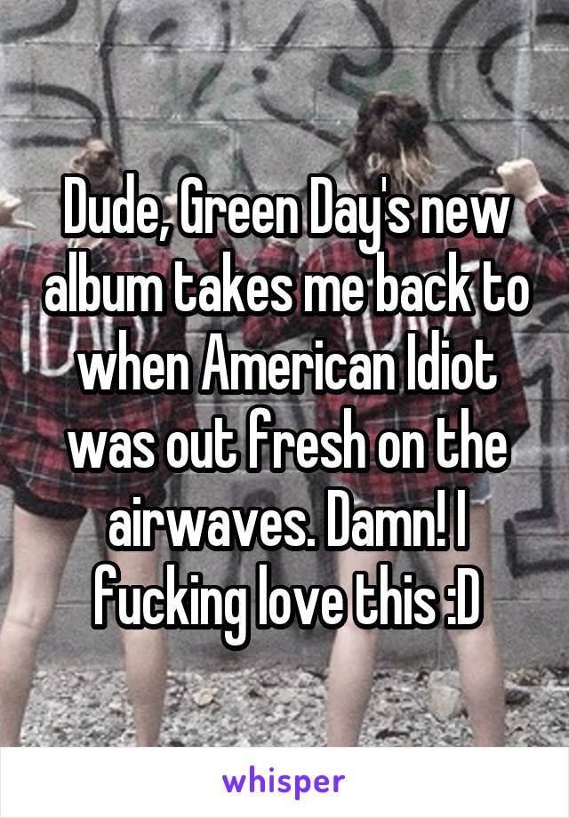 Dude, Green Day's new album takes me back to when American Idiot was out fresh on the airwaves. Damn! I fucking love this :D