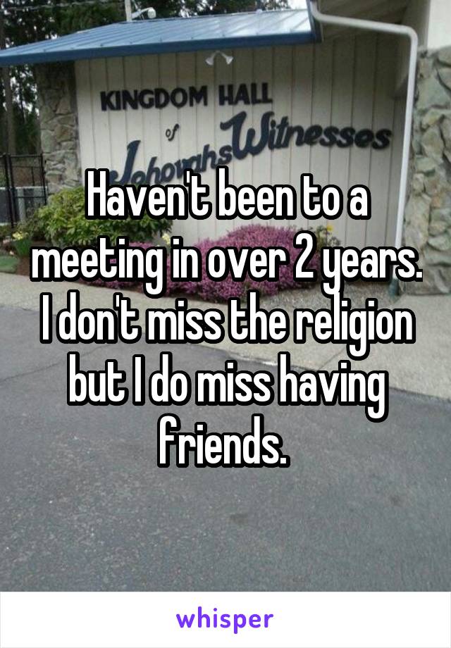 Haven't been to a meeting in over 2 years. I don't miss the religion but I do miss having friends. 