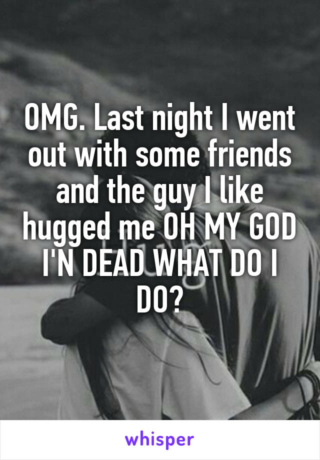OMG. Last night I went out with some friends and the guy I like hugged me OH MY GOD I'N DEAD WHAT DO I DO?
