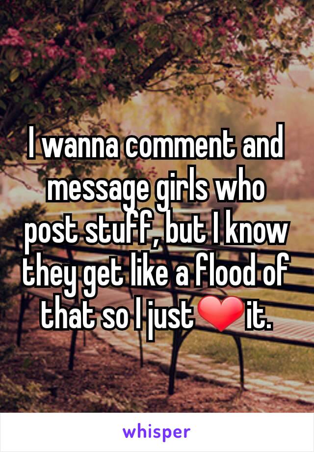 I wanna comment and message girls who post stuff, but I know they get like a flood of that so I just❤it.