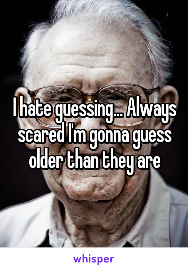 I hate guessing... Always scared I'm gonna guess older than they are