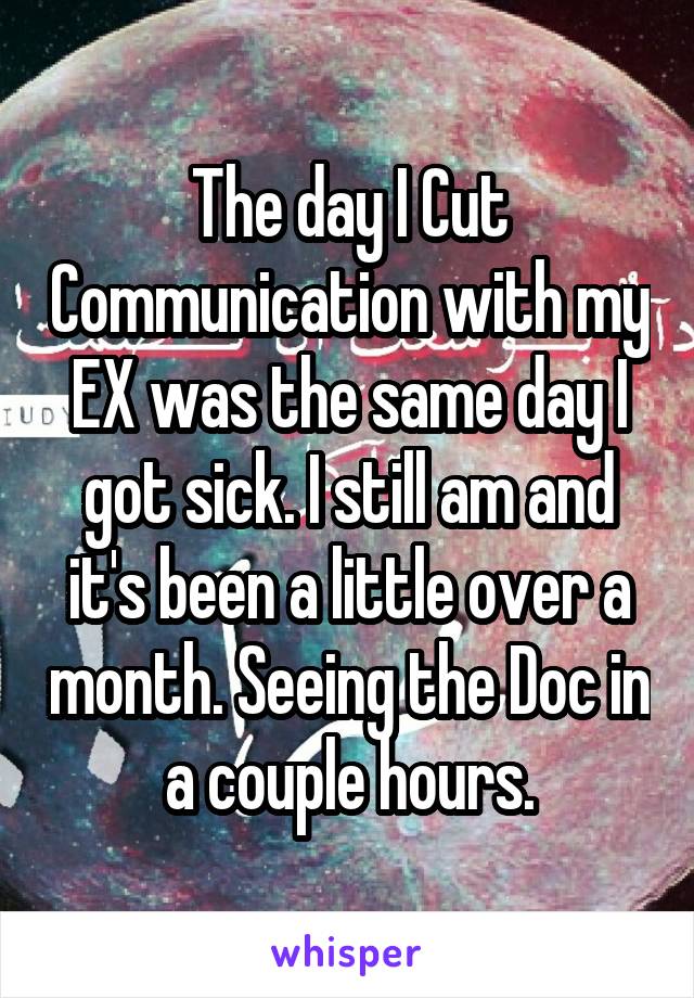 The day I Cut Communication with my EX was the same day I got sick. I still am and it's been a little over a month. Seeing the Doc in a couple hours.