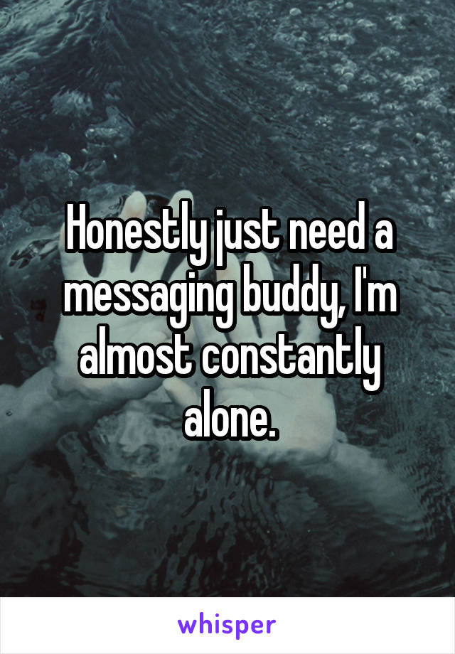 Honestly just need a messaging buddy, I'm almost constantly alone.