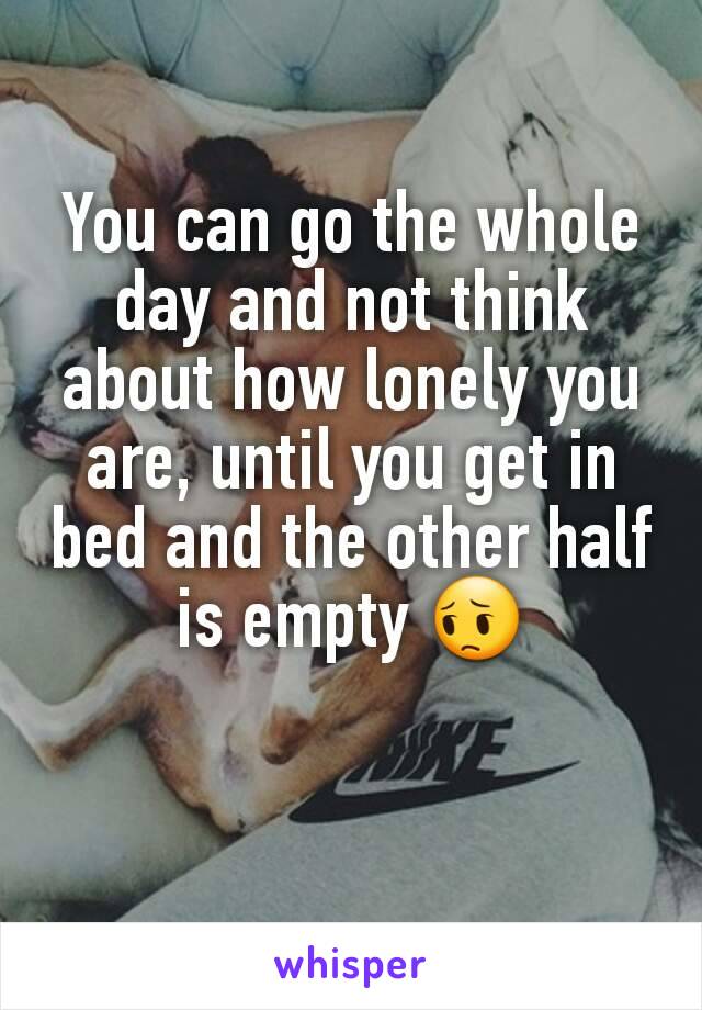 You can go the whole day and not think about how lonely you are, until you get in bed and the other half is empty 😔