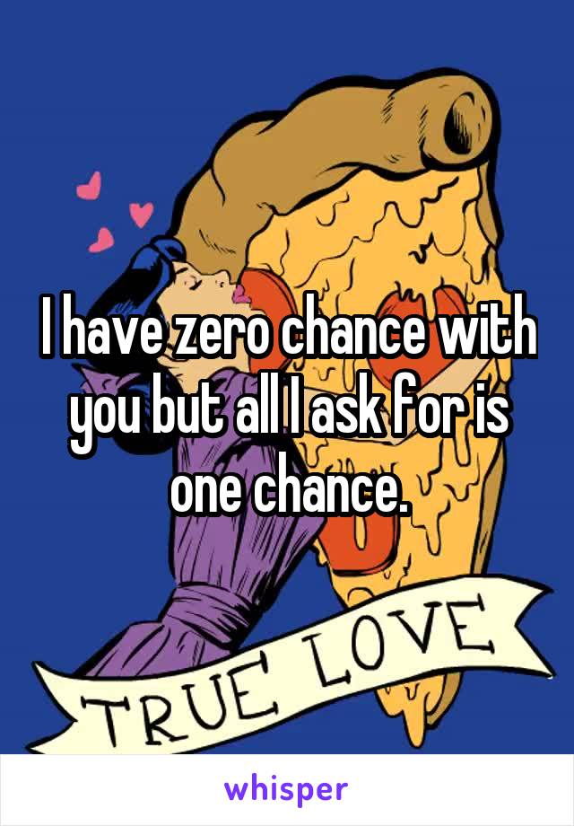 I have zero chance with you but all I ask for is one chance.