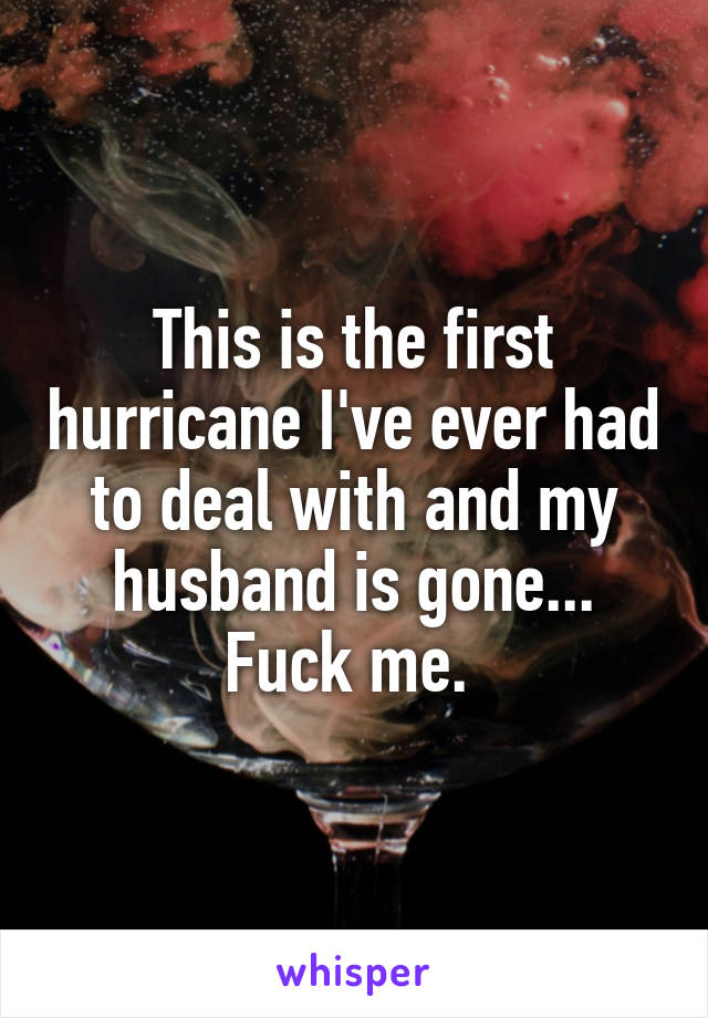 This is the first hurricane I've ever had to deal with and my husband is gone... Fuck me. 