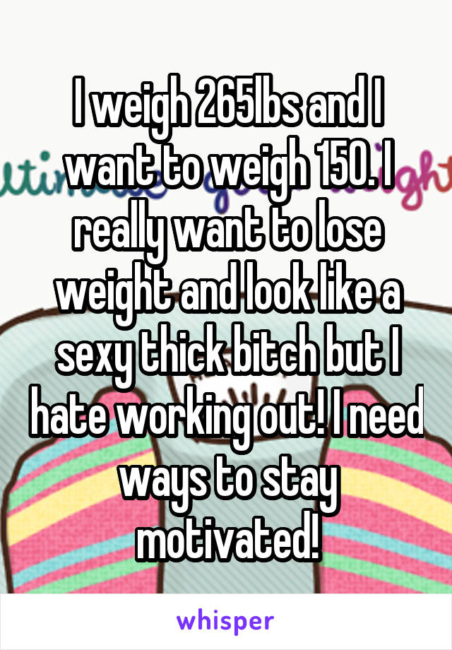I weigh 265lbs and I want to weigh 150. I really want to lose weight and look like a sexy thick bitch but I hate working out! I need ways to stay motivated!