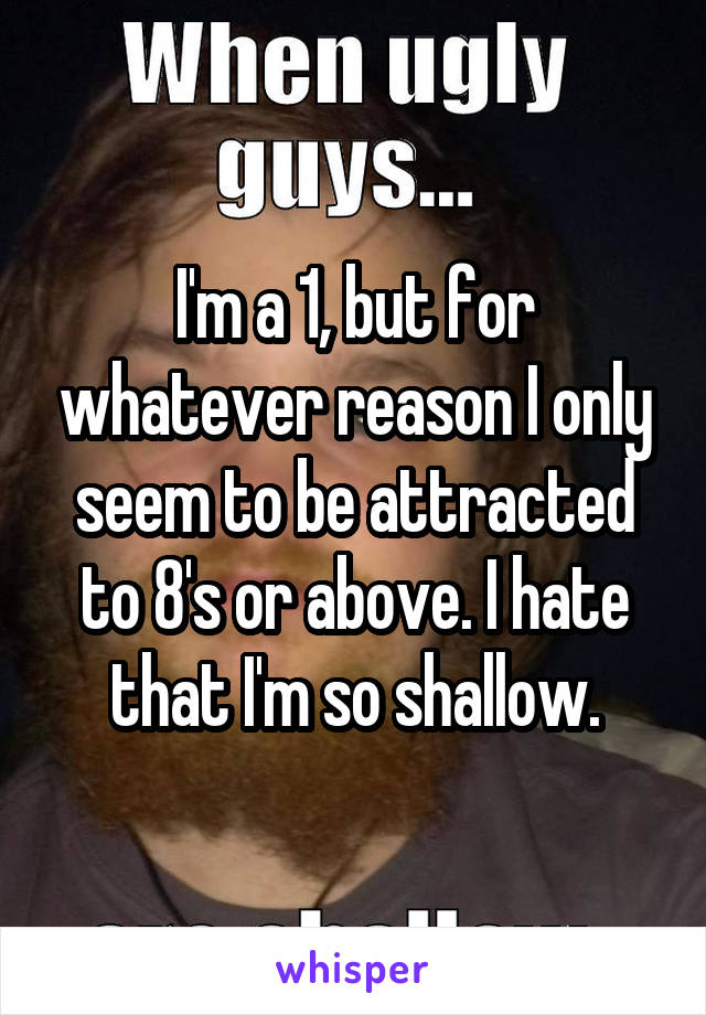 I'm a 1, but for whatever reason I only seem to be attracted to 8's or above. I hate that I'm so shallow.