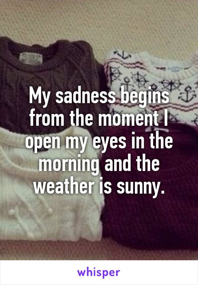 My sadness begins from the moment I open my eyes in the morning and the weather is sunny.
