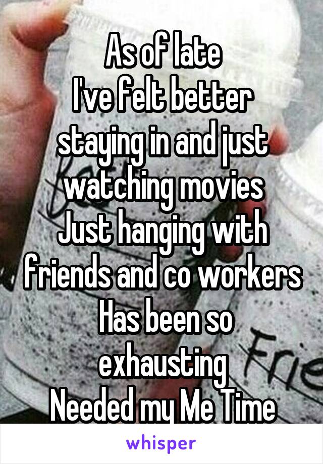 As of late
I've felt better staying in and just watching movies
Just hanging with friends and co workers
 Has been so exhausting
Needed my Me Time