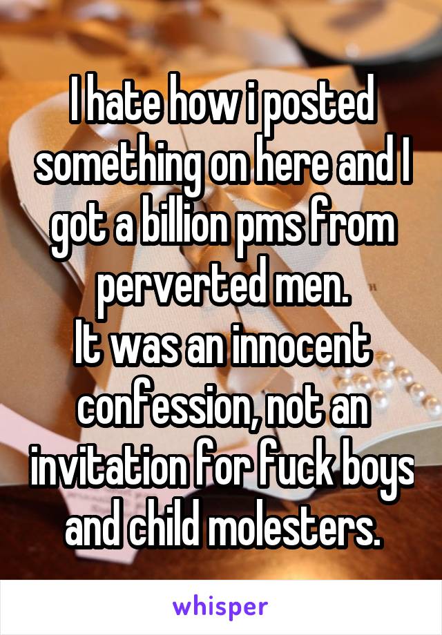 I hate how i posted something on here and I got a billion pms from perverted men.
It was an innocent confession, not an invitation for fuck boys and child molesters.