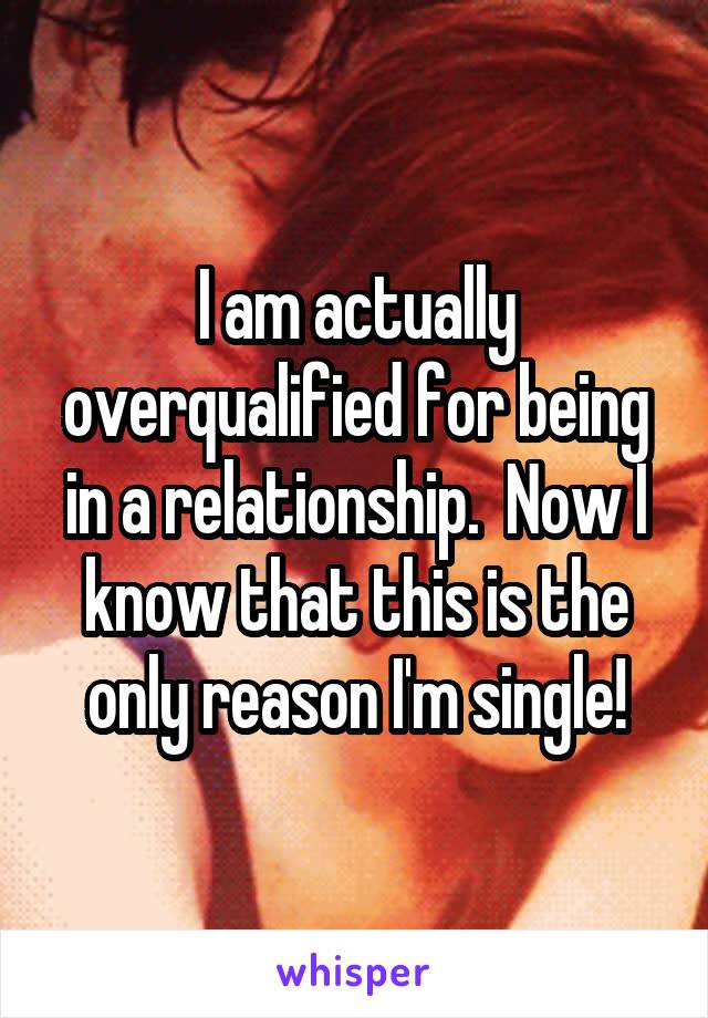 I am actually overqualified for being in a relationship.  Now I know that this is the only reason I'm single!