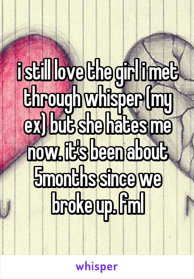 i still love the girl i met through whisper (my ex) but she hates me now. it's been about 5months since we broke up. fml
