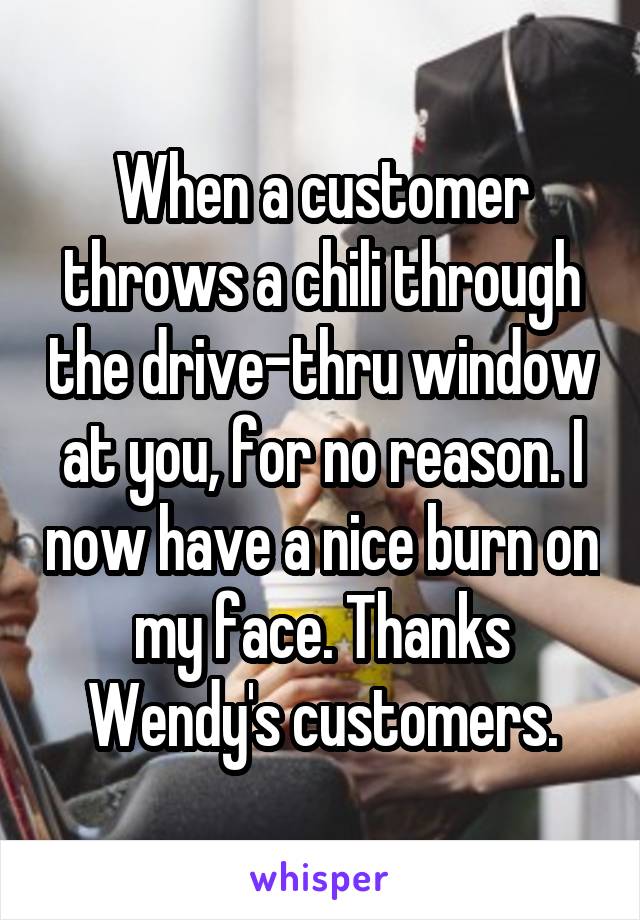 When a customer throws a chili through the drive-thru window at you, for no reason. I now have a nice burn on my face. Thanks Wendy's customers.