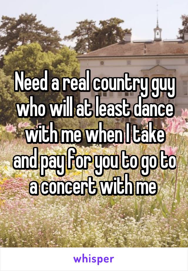 Need a real country guy who will at least dance with me when I take and pay for you to go to a concert with me 