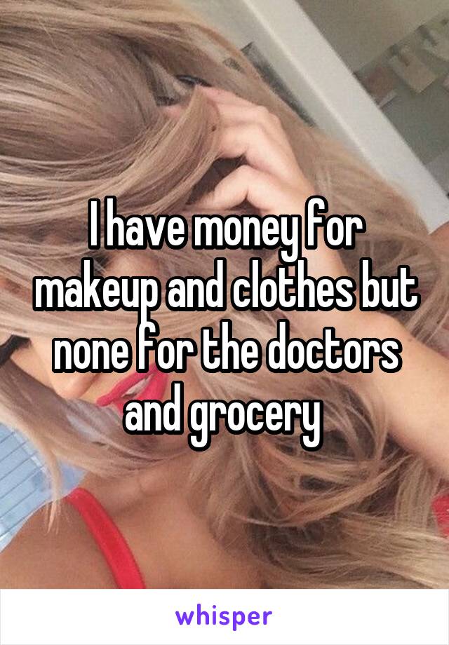 I have money for makeup and clothes but none for the doctors and grocery 
