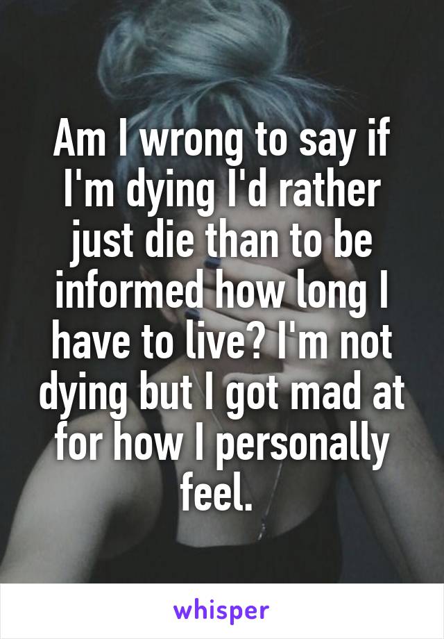 Am I wrong to say if I'm dying I'd rather just die than to be informed how long I have to live? I'm not dying but I got mad at for how I personally feel. 