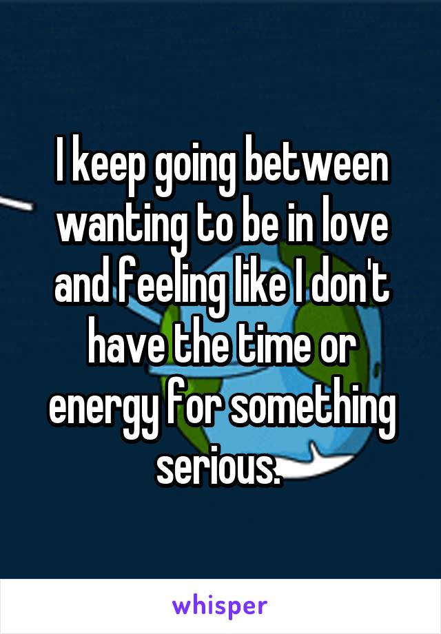 I keep going between wanting to be in love and feeling like I don't have the time or energy for something serious. 