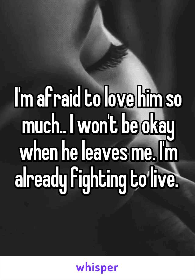 I'm afraid to love him so much.. I won't be okay when he leaves me. I'm already fighting to live. 