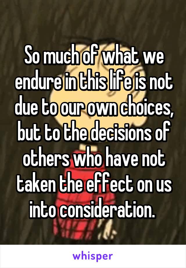 So much of what we endure in this life is not due to our own choices, but to the decisions of others who have not taken the effect on us into consideration. 