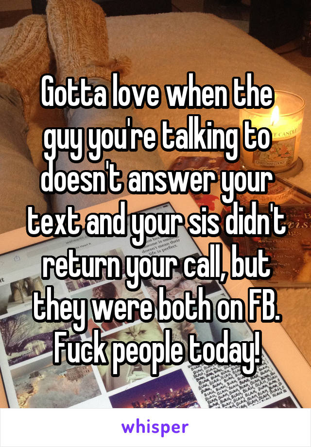 Gotta love when the guy you're talking to doesn't answer your text and your sis didn't return your call, but they were both on FB. Fuck people today!